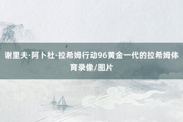 谢里夫·阿卜杜·拉希姆行动96黄金一代的拉希姆体育录像/图片