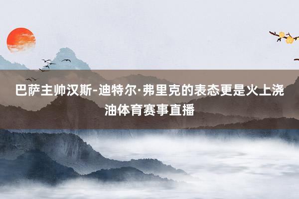 巴萨主帅汉斯-迪特尔·弗里克的表态更是火上浇油体育赛事直播