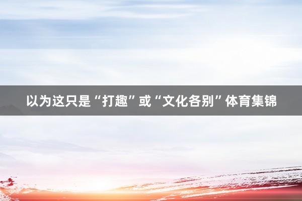 以为这只是“打趣”或“文化各别”体育集锦