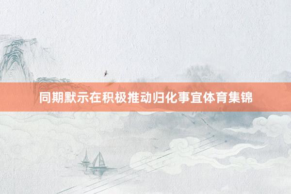 同期默示在积极推动归化事宜体育集锦