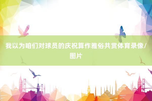 我以为咱们对球员的庆祝算作雅俗共赏体育录像/图片