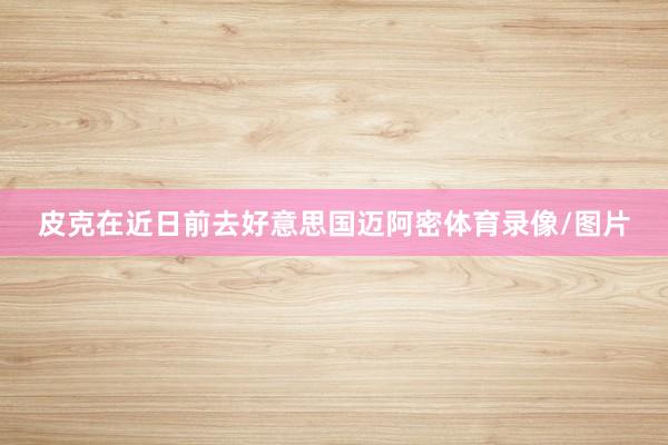 皮克在近日前去好意思国迈阿密体育录像/图片