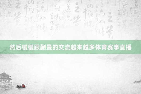 然后缓缓跟蒯曼的交流越来越多体育赛事直播