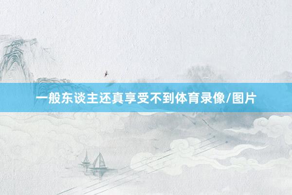 一般东谈主还真享受不到体育录像/图片