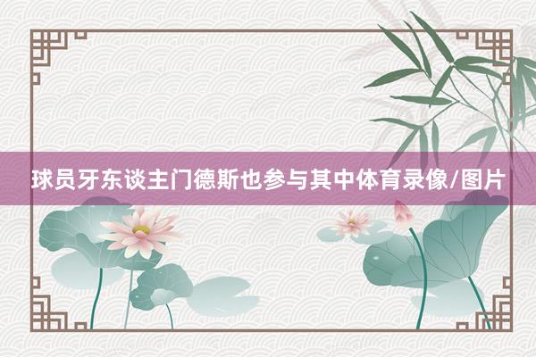 球员牙东谈主门德斯也参与其中体育录像/图片