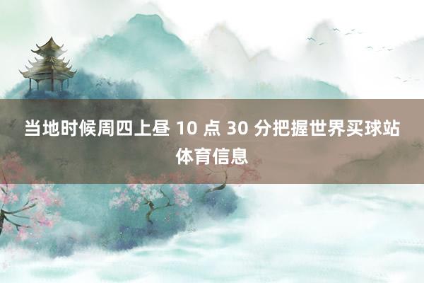 当地时候周四上昼 10 点 30 分把握世界买球站体育信息