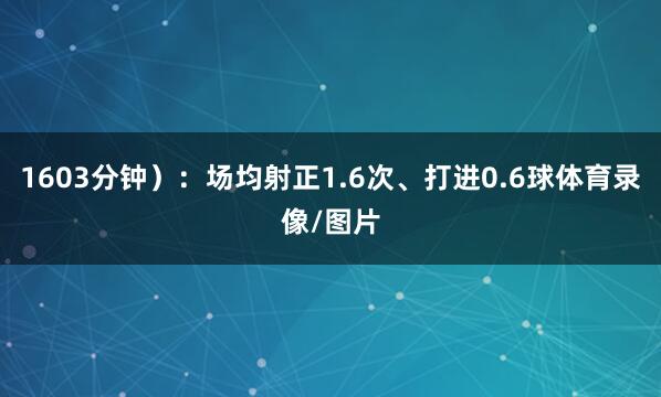 1603分钟）：场均射正1.6次、打进0.6球体育录像/图片