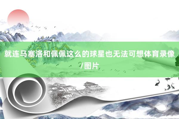 就连马塞洛和佩佩这么的球星也无法可想体育录像/图片
