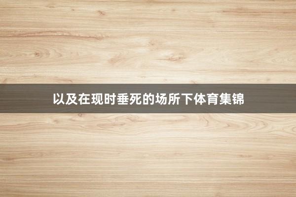 以及在现时垂死的场所下体育集锦
