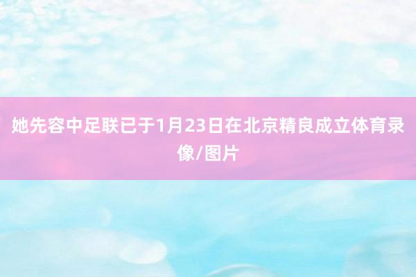 她先容中足联已于1月23日在北京精良成立体育录像/图片
