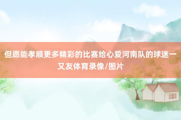 但愿能孝顺更多精彩的比赛给心爱河南队的球迷一又友体育录像/图片