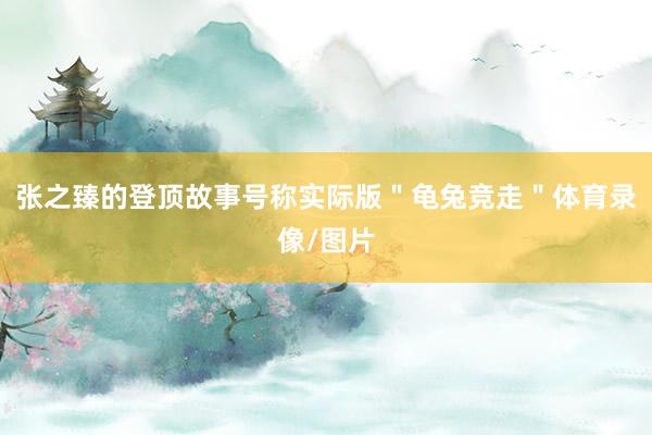 张之臻的登顶故事号称实际版＂龟兔竞走＂体育录像/图片