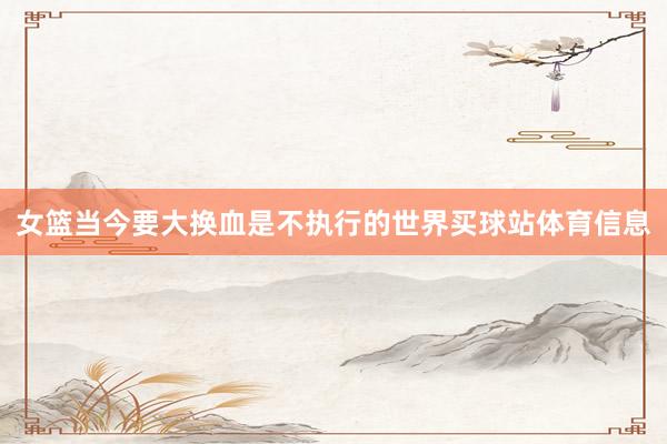女篮当今要大换血是不执行的世界买球站体育信息