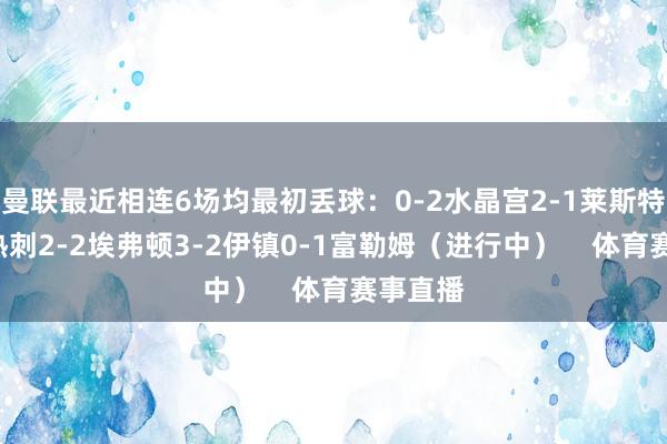 曼联最近相连6场均最初丢球：0-2水晶宫2-1莱斯特城0-1热刺2-2埃弗顿3-2伊镇0-1富勒姆（进行中）    体育赛事直播