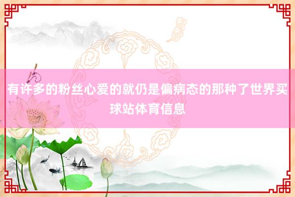 有许多的粉丝心爱的就仍是偏病态的那种了世界买球站体育信息
