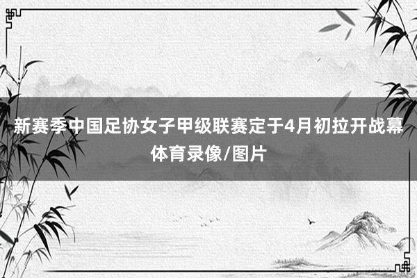 新赛季中国足协女子甲级联赛定于4月初拉开战幕体育录像/图片