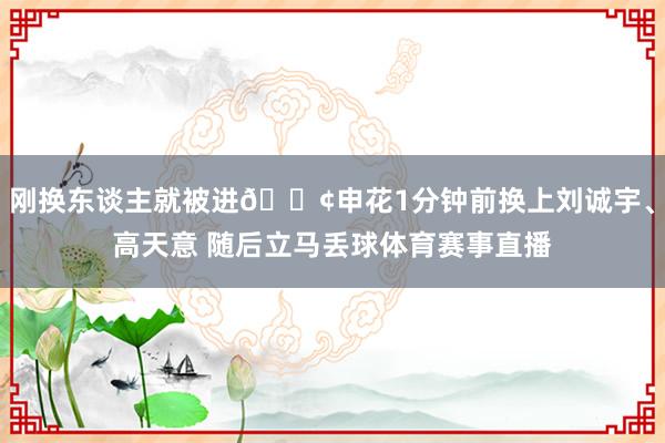 刚换东谈主就被进😢申花1分钟前换上刘诚宇、高天意 随后立马丢球体育赛事直播