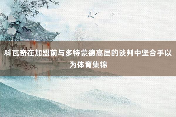 科瓦奇在加盟前与多特蒙德高层的谈判中坚合手以为体育集锦