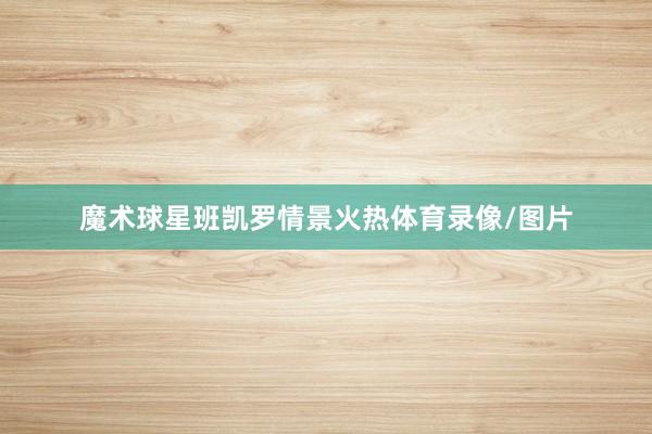 魔术球星班凯罗情景火热体育录像/图片