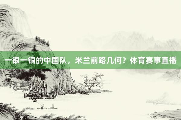 一银一铜的中国队，米兰前路几何？体育赛事直播