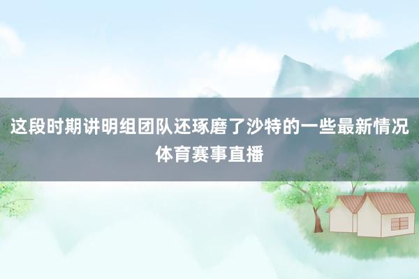 这段时期讲明组团队还琢磨了沙特的一些最新情况体育赛事直播