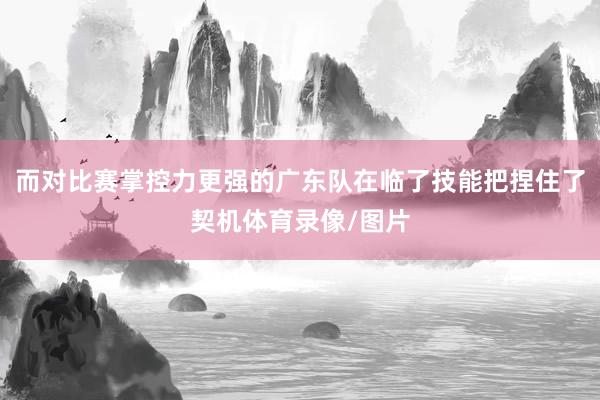 而对比赛掌控力更强的广东队在临了技能把捏住了契机体育录像/图片