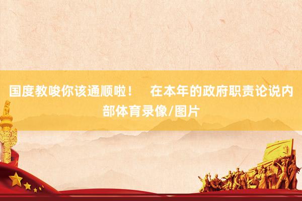 国度教唆你该通顺啦！   在本年的政府职责论说内部体育录像/图片