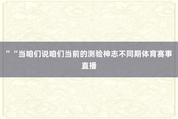 ”“当咱们说咱们当前的测验神志不同期体育赛事直播
