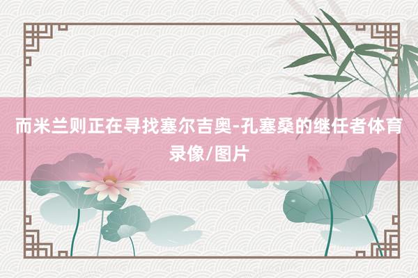 而米兰则正在寻找塞尔吉奥-孔塞桑的继任者体育录像/图片
