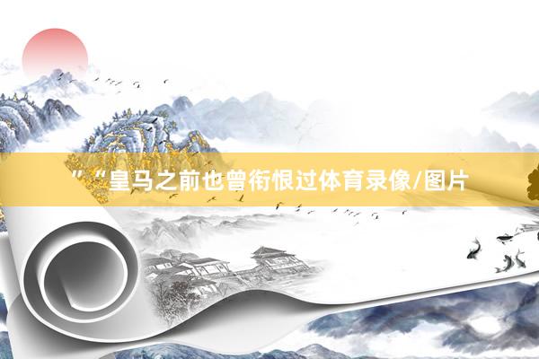 ”“皇马之前也曾衔恨过体育录像/图片