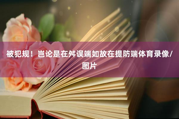 被犯规！岂论是在舛误端如故在提防端体育录像/图片