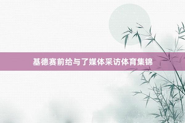 基德赛前给与了媒体采访体育集锦