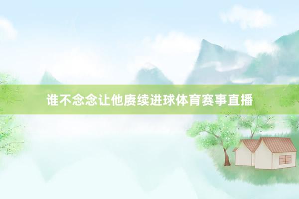 谁不念念让他赓续进球体育赛事直播
