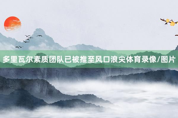 多里瓦尔素质团队已被推至风口浪尖体育录像/图片