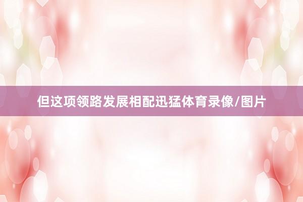 但这项领路发展相配迅猛体育录像/图片