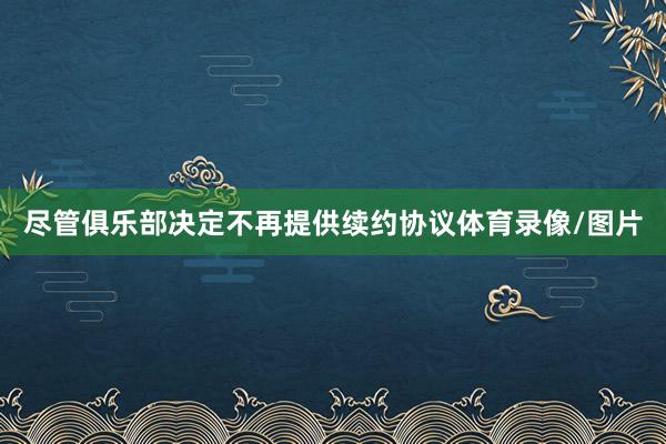 尽管俱乐部决定不再提供续约协议体育录像/图片