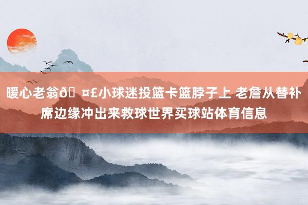 暖心老翁🤣小球迷投篮卡篮脖子上 老詹从替补席边缘冲出来救球世界买球站体育信息