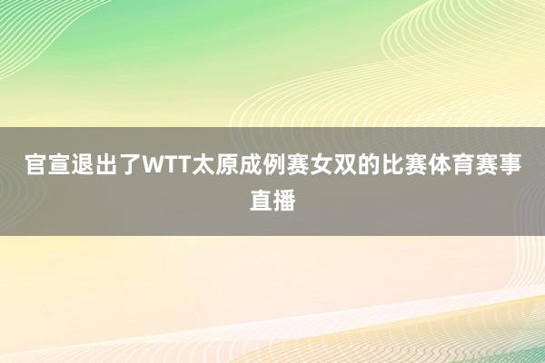 官宣退出了WTT太原成例赛女双的比赛体育赛事直播