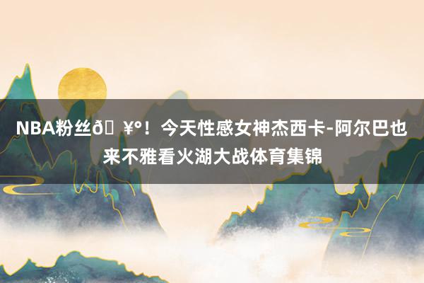 NBA粉丝🥰！今天性感女神杰西卡-阿尔巴也来不雅看火湖大战体育集锦