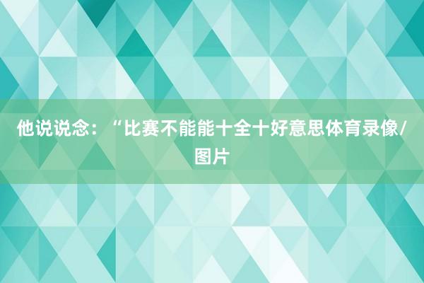他说说念：“比赛不能能十全十好意思体育录像/图片