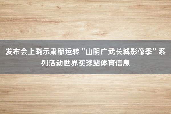 发布会上晓示肃穆运转“山阴广武长城影像季”系列活动世界买球站体育信息