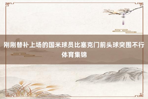 刚刚替补上场的国米球员比塞克门前头球突围不行体育集锦