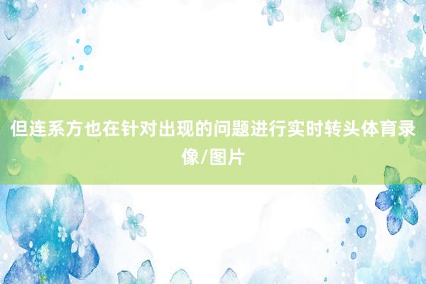 但连系方也在针对出现的问题进行实时转头体育录像/图片