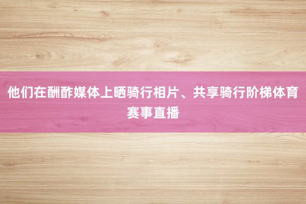 他们在酬酢媒体上晒骑行相片、共享骑行阶梯体育赛事直播