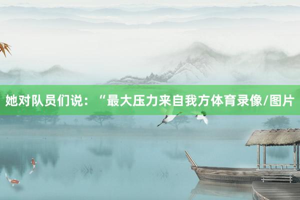 她对队员们说：“最大压力来自我方体育录像/图片
