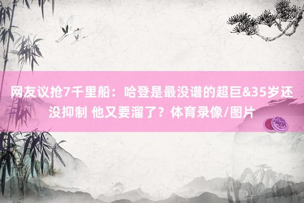网友议抢7千里船：哈登是最没谱的超巨&35岁还没抑制 他又要溜了？体育录像/图片