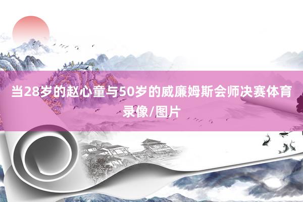 当28岁的赵心童与50岁的威廉姆斯会师决赛体育录像/图片