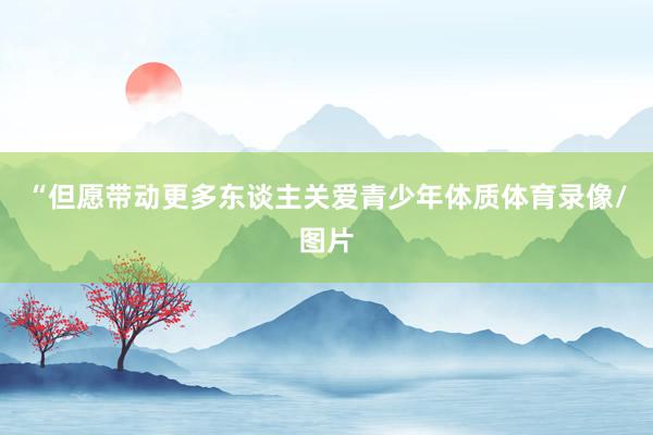 “但愿带动更多东谈主关爱青少年体质体育录像/图片