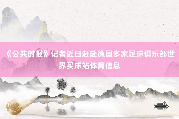 《公共时报》记者近日赶赴德国多家足球俱乐部世界买球站体育信息