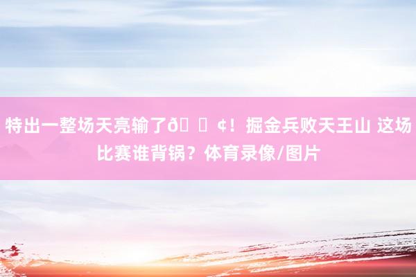 特出一整场天亮输了😢！掘金兵败天王山 这场比赛谁背锅？体育录像/图片
